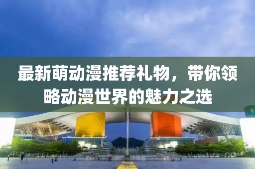 最新萌動漫推薦禮物，帶你領(lǐng)略動漫世界的魅力之選