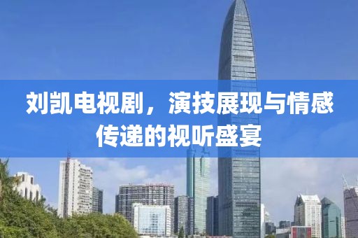 劉凱電視劇，演技展現(xiàn)與情感傳遞的視聽盛宴