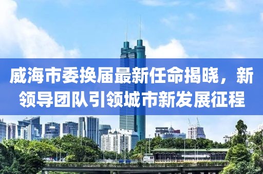 威海市委換屆最新任命揭曉，新領(lǐng)導團隊引領(lǐng)城市新發(fā)展征程