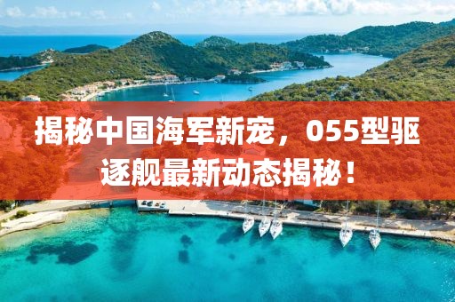 揭秘中國(guó)海軍新寵，055型驅(qū)逐艦最新動(dòng)態(tài)揭秘！