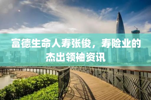 富德生命人壽張俊，壽險(xiǎn)業(yè)的杰出領(lǐng)袖資訊