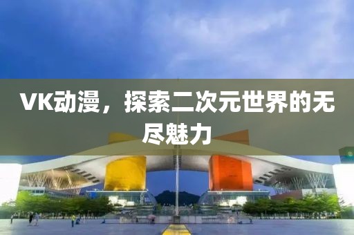 VK動漫，探索二次元世界的無盡魅力