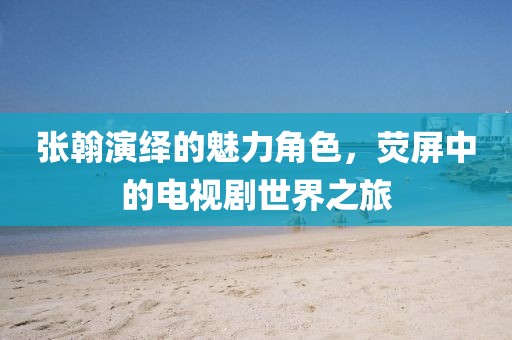 張翰演繹的魅力角色，熒屏中的電視劇世界之旅