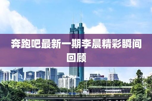 奔跑吧最新一期李晨精彩瞬間回顧