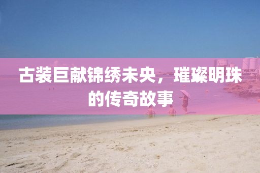 古裝巨獻錦繡未央，璀璨明珠的傳奇故事