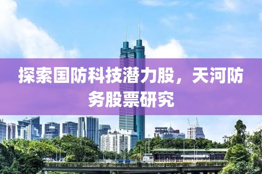 探索國防科技潛力股，天河防務(wù)股票研究