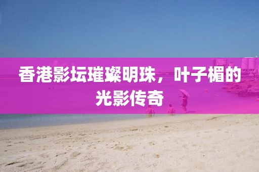 香港影壇璀璨明珠，葉子楣的光影傳奇