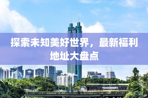 探索未知美好世界，最新福利地址大盤點(diǎn)