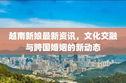越南新娘最新資訊，文化交融與跨國婚姻的新動態(tài)