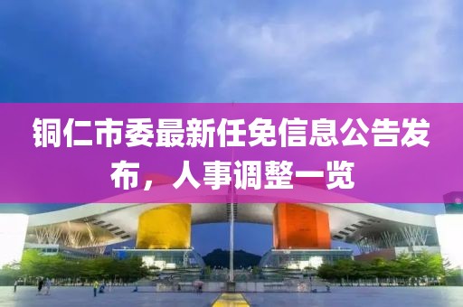 銅仁市委最新任免信息公告發(fā)布，人事調(diào)整一覽