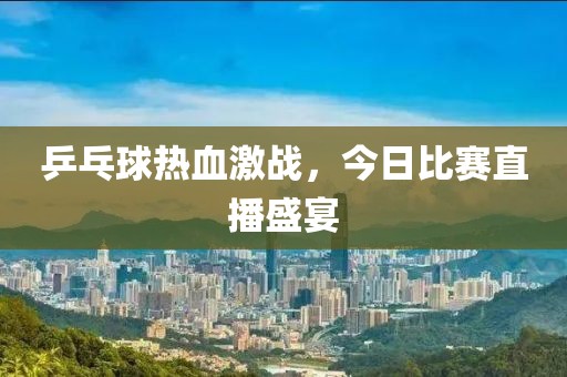 乒乓球熱血激戰(zhàn)，今日比賽直播盛宴