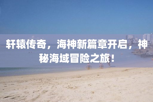 軒轅傳奇，海神新篇章開啟，神秘海域冒險之旅！