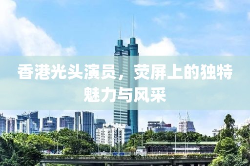 香港光頭演員，熒屏上的獨特魅力與風(fēng)采