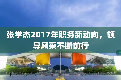 張學(xué)杰2017年職務(wù)新動(dòng)向，領(lǐng)導(dǎo)風(fēng)采不斷前行