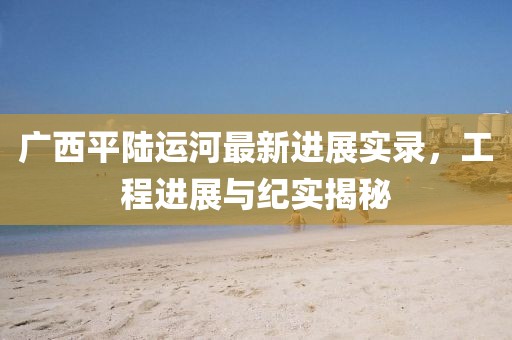 廣西平陸運河最新進(jìn)展實錄，工程進(jìn)展與紀(jì)實揭秘