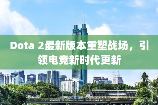 Dota 2最新版本重塑戰(zhàn)場，引領(lǐng)電競新時(shí)代更新