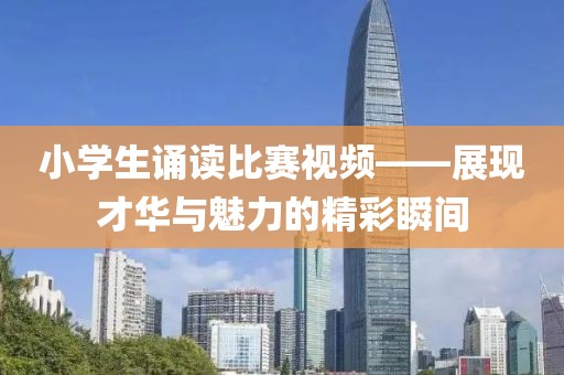 小學(xué)生誦讀比賽視頻——展現(xiàn)才華與魅力的精彩瞬間