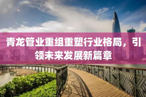 青龍管業(yè)重組重塑行業(yè)格局，引領未來發(fā)展新篇章
