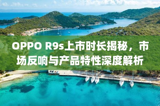 OPPO R9s上市時(shí)長(zhǎng)揭秘，市場(chǎng)反響與產(chǎn)品特性深度解析