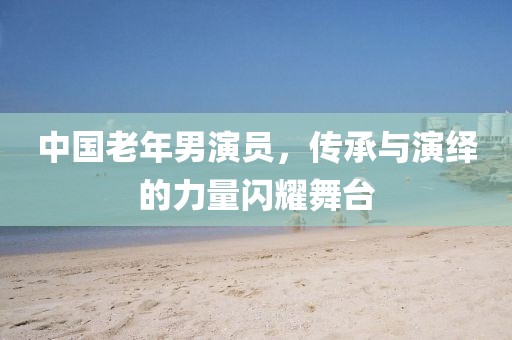 中國老年男演員，傳承與演繹的力量閃耀舞臺(tái)
