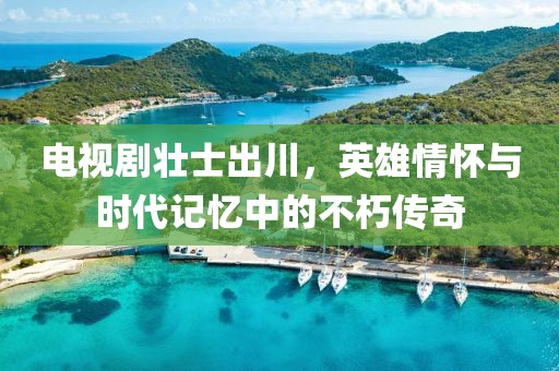 電視劇壯士出川，英雄情懷與時代記憶中的不朽傳奇