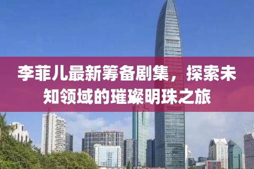 李菲兒最新籌備劇集，探索未知領(lǐng)域的璀璨明珠之旅