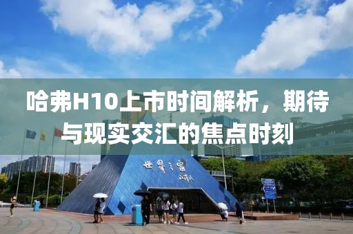 哈弗H10上市時(shí)間解析，期待與現(xiàn)實(shí)交匯的焦點(diǎn)時(shí)刻