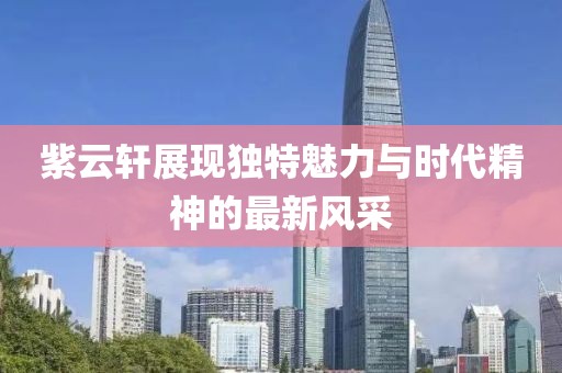 紫云軒展現(xiàn)獨(dú)特魅力與時(shí)代精神的最新風(fēng)采