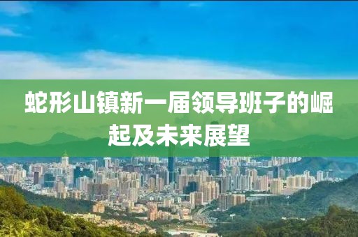 蛇形山鎮(zhèn)新一屆領(lǐng)導(dǎo)班子的崛起及未來展望