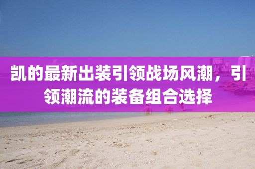 凱的最新出裝引領(lǐng)戰(zhàn)場(chǎng)風(fēng)潮，引領(lǐng)潮流的裝備組合選擇