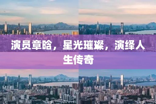 演員章晗，星光璀璨，演繹人生傳奇
