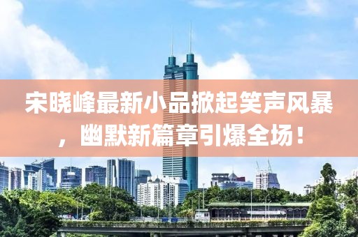 宋曉峰最新小品掀起笑聲風暴，幽默新篇章引爆全場！