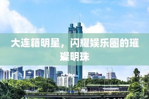 大連籍明星，閃耀娛樂圈的璀璨明珠