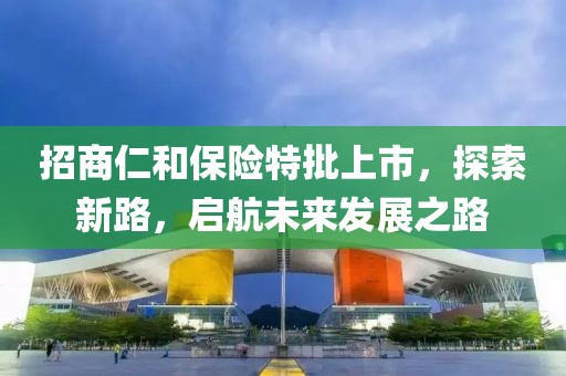 招商仁和保險(xiǎn)特批上市，探索新路，啟航未來(lái)發(fā)展之路
