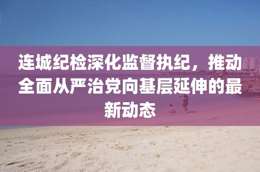 連城紀(jì)檢深化監(jiān)督執(zhí)紀(jì)，推動(dòng)全面從嚴(yán)治黨向基層延伸的最新動(dòng)態(tài)