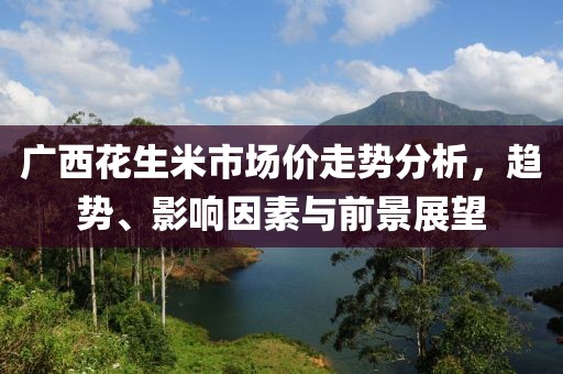 廣西花生米市場價(jià)走勢分析，趨勢、影響因素與前景展望