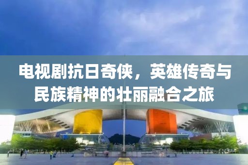 電視劇抗日奇?zhèn)b，英雄傳奇與民族精神的壯麗融合之旅