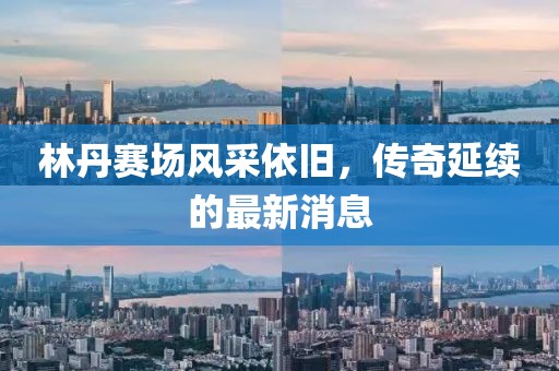 林丹賽場風(fēng)采依舊，傳奇延續(xù)的最新消息