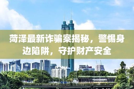 菏澤最新詐騙案揭秘，警惕身邊陷阱，守護財產(chǎn)安全