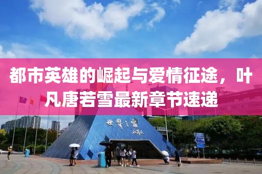 都市英雄的崛起與愛情征途，葉凡唐若雪最新章節(jié)速遞