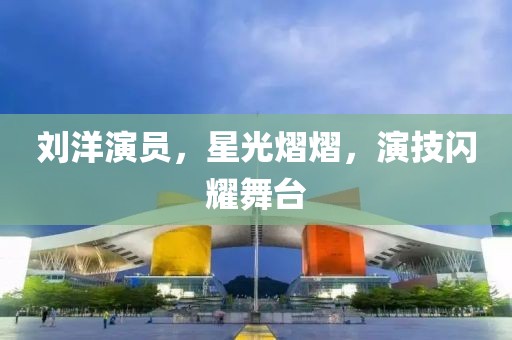 劉洋演員，星光熠熠，演技閃耀舞臺