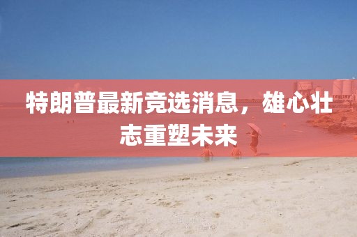 特朗普最新競(jìng)選消息，雄心壯志重塑未來(lái)