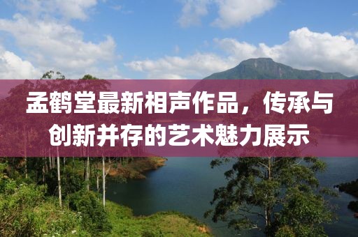 孟鶴堂最新相聲作品，傳承與創(chuàng)新并存的藝術(shù)魅力展示