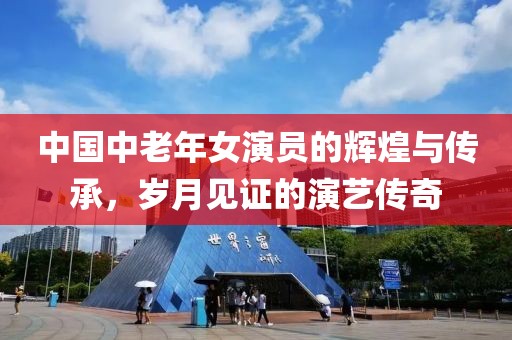 中國中老年女演員的輝煌與傳承，歲月見證的演藝傳奇