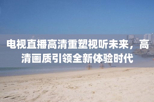 電視直播高清重塑視聽(tīng)未來(lái)，高清畫質(zhì)引領(lǐng)全新體驗(yàn)時(shí)代