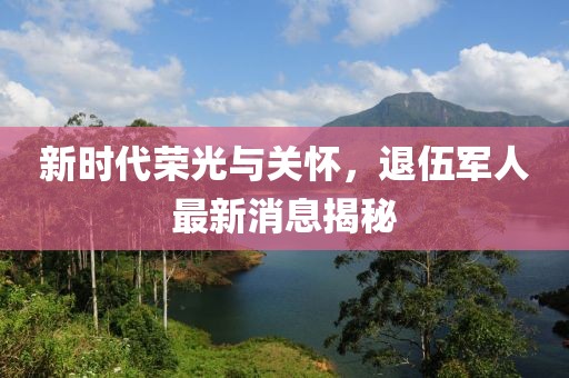 新時代榮光與關懷，退伍軍人最新消息揭秘