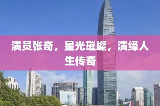 演員張奇，星光璀璨，演繹人生傳奇