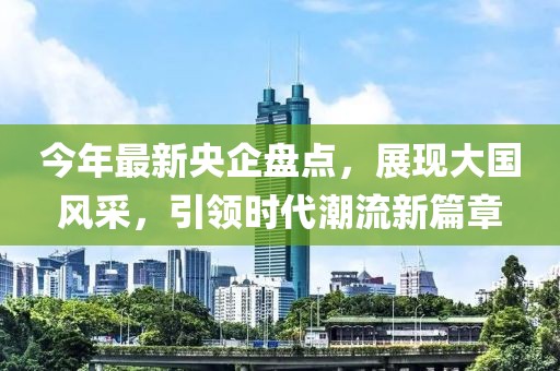 今年最新央企盤點，展現(xiàn)大國風采，引領(lǐng)時代潮流新篇章