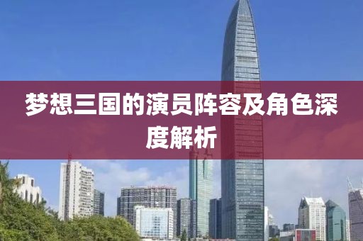夢想三國的演員陣容及角色深度解析