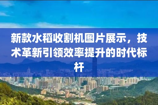 新款水稻收割機圖片展示，技術革新引領效率提升的時代標桿